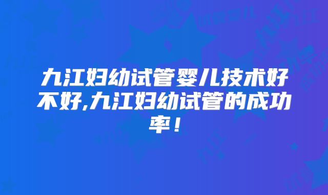 九江妇幼试管婴儿技术好不好,九江妇幼试管的成功率！