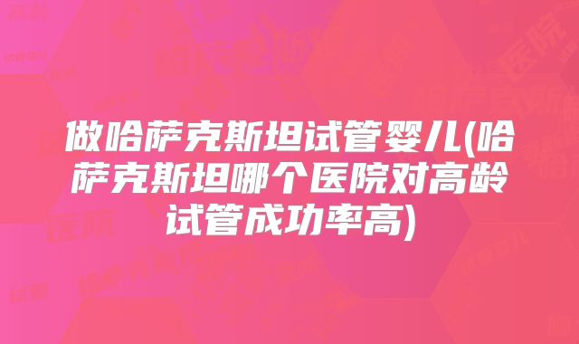 做哈萨克斯坦试管婴儿(哈萨克斯坦哪个医院对高龄试管成功率高)