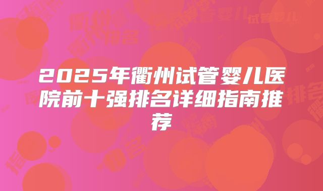 2025年衢州试管婴儿医院前十强排名详细指南推荐