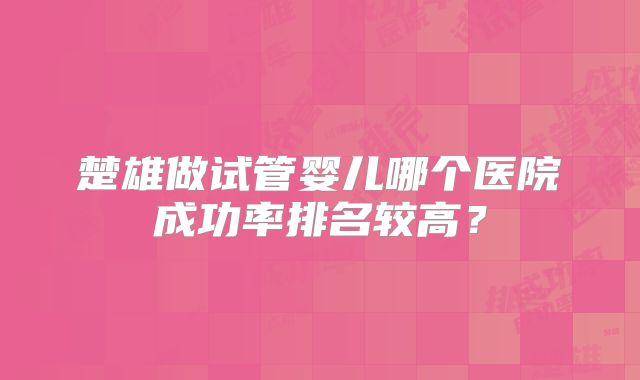 楚雄做试管婴儿哪个医院成功率排名较高？