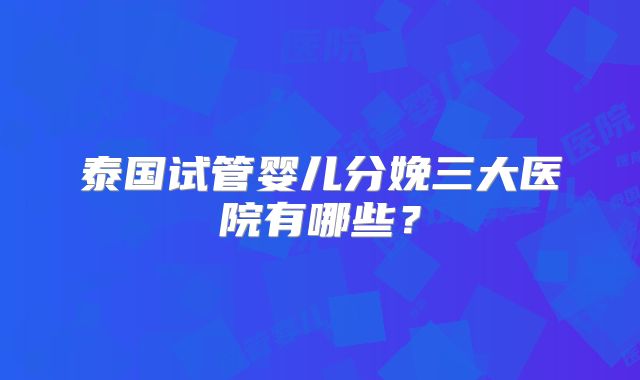 泰国试管婴儿分娩三大医院有哪些？