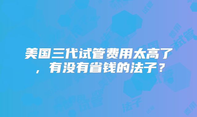 美国三代试管费用太高了，有没有省钱的法子？