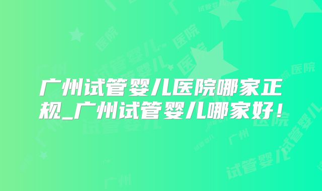广州试管婴儿医院哪家正规_广州试管婴儿哪家好！
