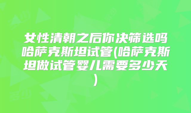 女性清朝之后你决筛选吗哈萨克斯坦试管(哈萨克斯坦做试管婴儿需要多少天)