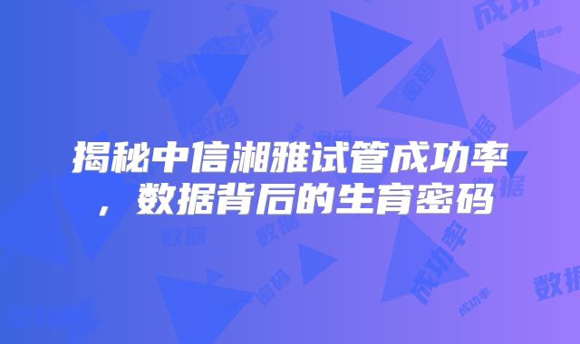 揭秘中信湘雅试管成功率,数据背后的生育密码