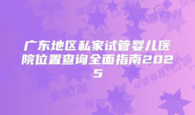 广东地区私家试管婴儿医院位置查询全面指南2025