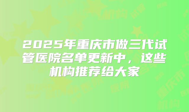 2025年重庆市做三代试管医院名单更新中，这些机构推荐给大家