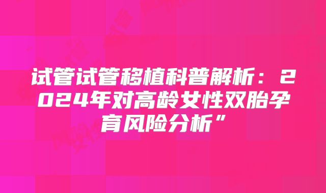 试管试管移植科普解析：2024年对高龄女性双胎孕育风险分析”