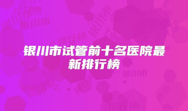 银川市试管前十名医院最新排行榜