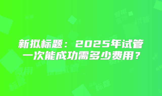 新拟标题：2025年试管一次能成功需多少费用？