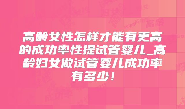 高龄女性怎样才能有更高的成功率性提试管婴儿_高龄妇女做试管婴儿成功率有多少！