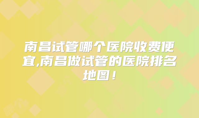 南昌试管哪个医院收费便宜,南昌做试管的医院排名地图！