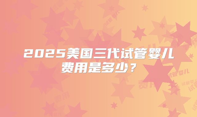 2025美国三代试管婴儿费用是多少？
