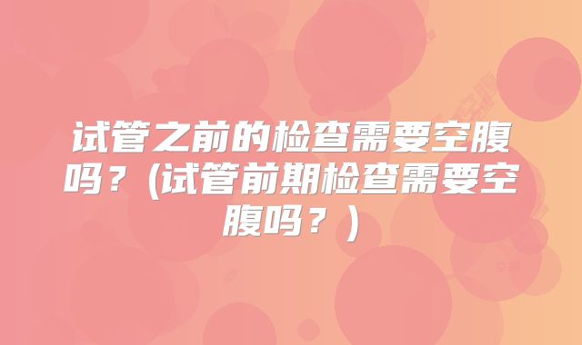 试管之前的检查需要空腹吗？(试管前期检查需要空腹吗？)