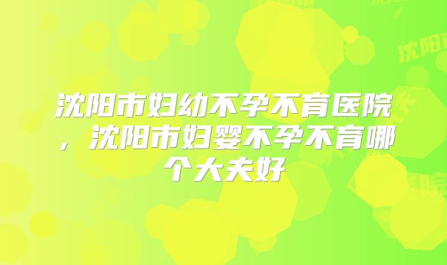 沈阳市妇幼不孕不育医院，沈阳市妇婴不孕不育哪个大夫好