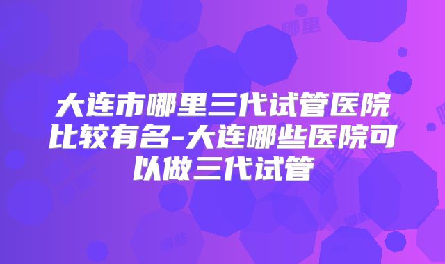 大连市哪里三代试管医院比较有名-大连哪些医院可以做三代试管