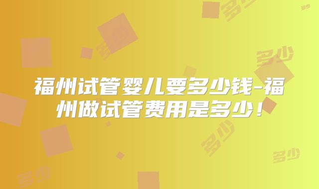 福州试管婴儿要多少钱-福州做试管费用是多少!