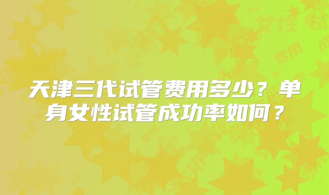 天津三代试管费用多少?单身女性试管成功率如何?