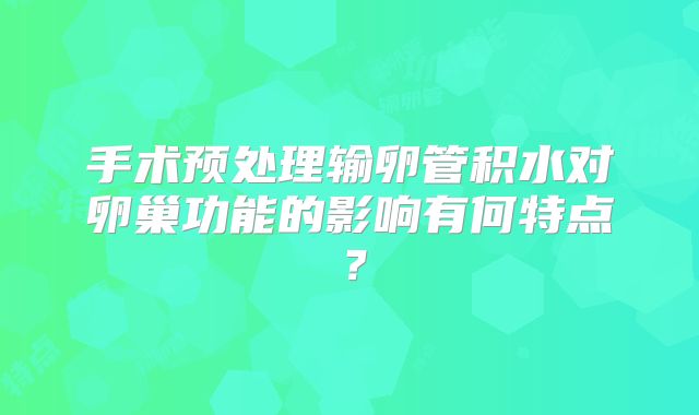 手术预处理输卵管积水对卵巢功能的影响有何特点？