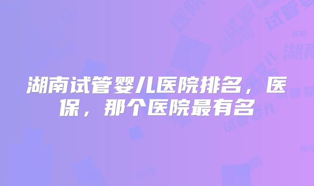 湖南试管婴儿医院排名，医保，那个医院最有名