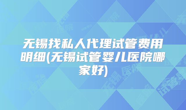 无锡找私人代理试管费用明细(无锡试管婴儿医院哪家好)