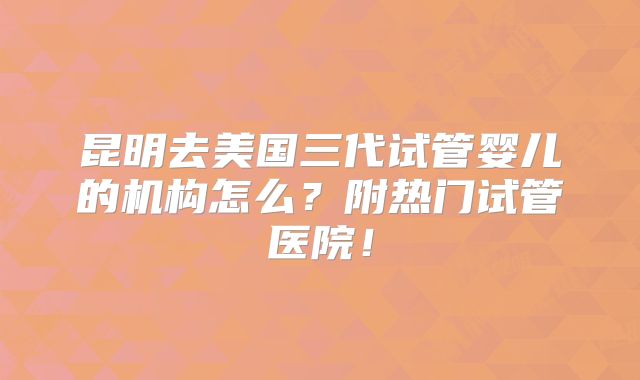 昆明去美国三代试管婴儿的机构怎么？附热门试管医院！