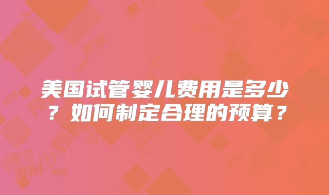 美国试管婴儿费用是多少？如何制定合理的预算？