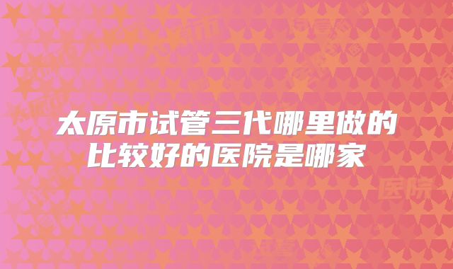 太原市试管三代哪里做的比较好的医院是哪家
