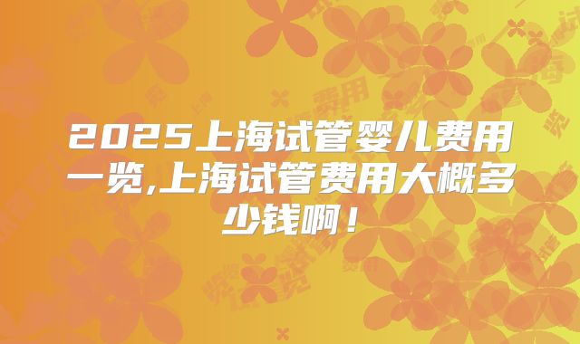 2025上海试管婴儿费用一览,上海试管费用大概多少钱啊！