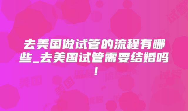 去美国做试管的流程有哪些_去美国试管需要结婚吗！