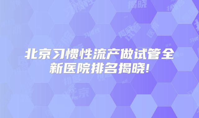 北京习惯性流产做试管全新医院排名揭晓!