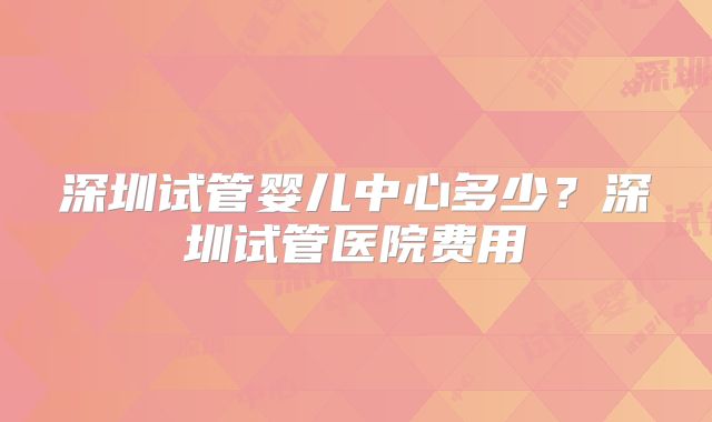 深圳试管婴儿中心多少？深圳试管医院费用