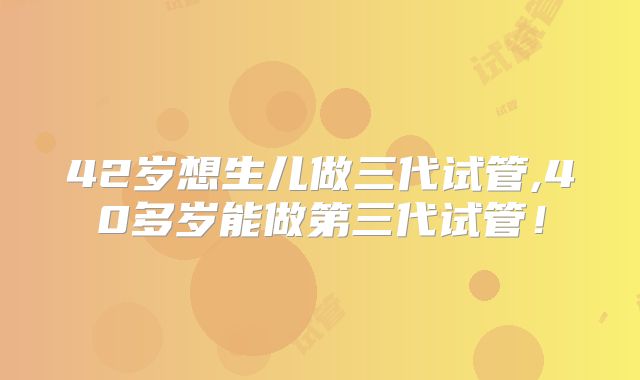 42岁想生儿做三代试管,40多岁能做第三代试管！