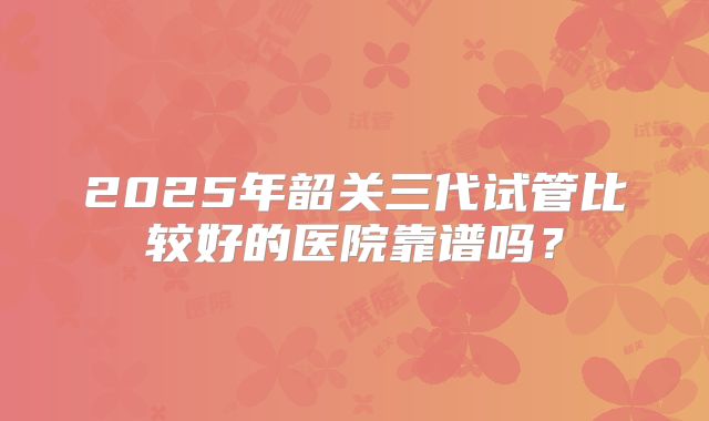 2025年韶关三代试管比较好的医院靠谱吗?