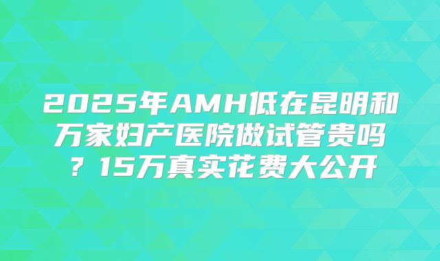 2025年AMH低在昆明和万家妇产医院做试管贵吗？15万真实花费大公开