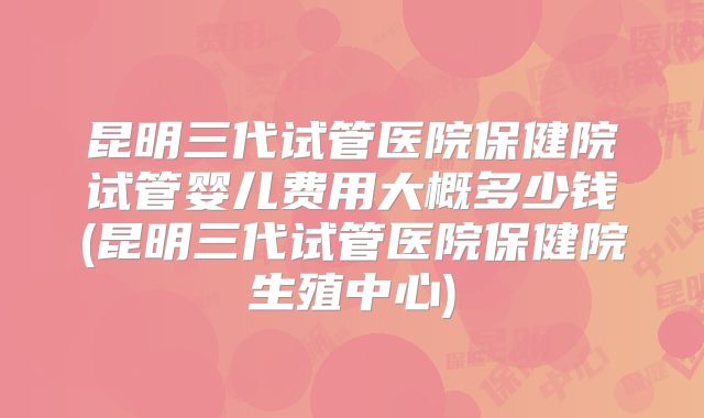 昆明三代试管医院保健院试管婴儿费用大概多少钱(昆明三代试管医院保健院生殖中心)