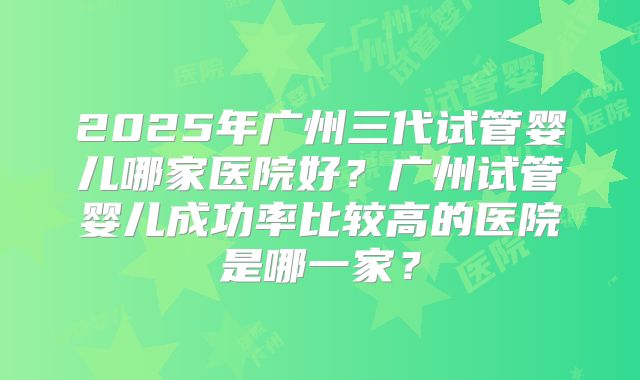 2025年广州三代试管婴儿哪家医院好？广州试管婴儿成功率比较高的医院是哪一家？
