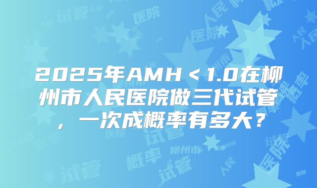 2025年AMH<1.0在柳州市人民医院做三代试管,一次成概率有多大?