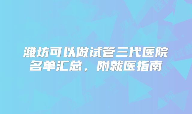 潍坊可以做试管三代医院名单汇总，附就医指南