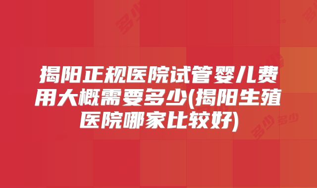 揭阳正规医院试管婴儿费用大概需要多少(揭阳生殖医院哪家比较好)