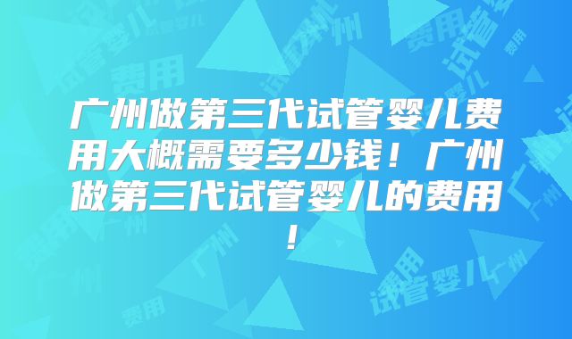广州做第三代试管婴儿费用大概需要多少钱！广州做第三代试管婴儿的费用！