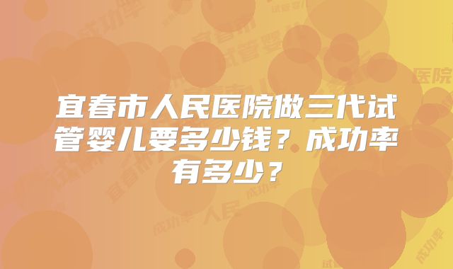 宜春市人民医院做三代试管婴儿要多少钱？成功率有多少？