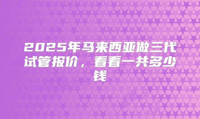 2025年马来西亚做三代试管报价，看看一共多少钱