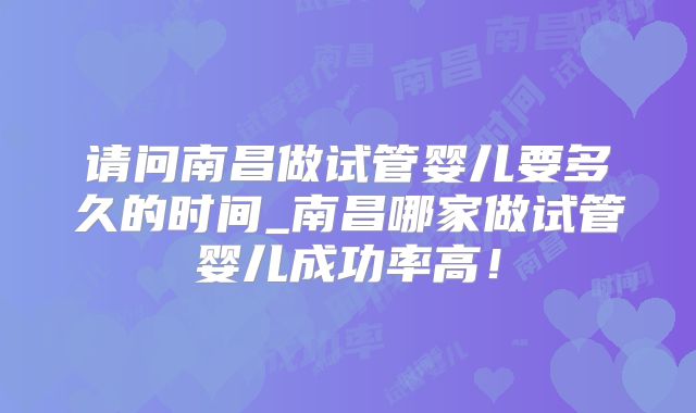 请问南昌做试管婴儿要多久的时间_南昌哪家做试管婴儿成功率高！