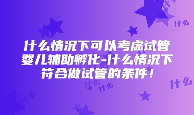 什么情况下可以考虑试管婴儿辅助孵化-什么情况下符合做试管的条件！