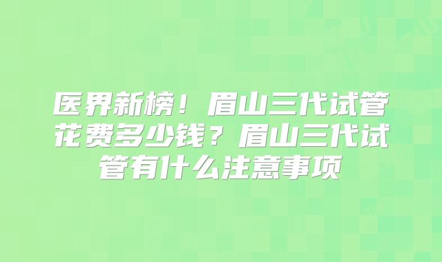 医界新榜！眉山三代试管花费多少钱？眉山三代试管有什么注意事项