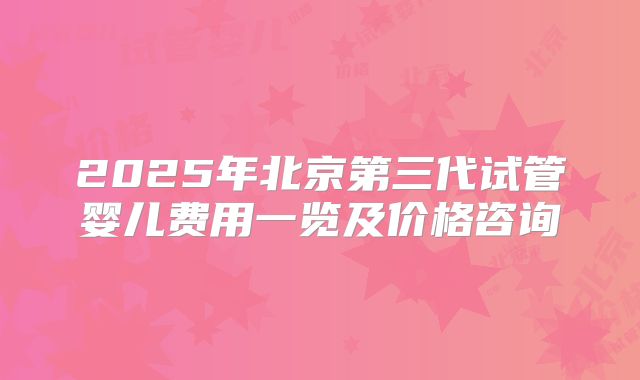 2025年北京第三代试管婴儿费用一览及价格咨询