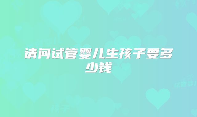 请问试管婴儿生孩子要多少钱