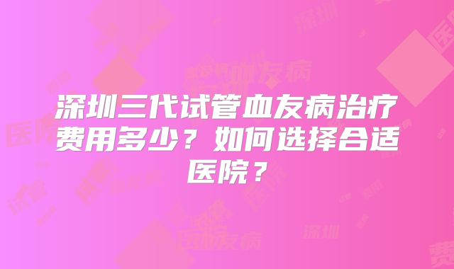 深圳三代试管血友病治疗费用多少？如何选择合适医院？