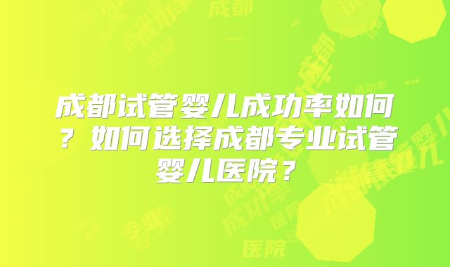 成都试管婴儿成功率如何？如何选择成都专业试管婴儿医院？